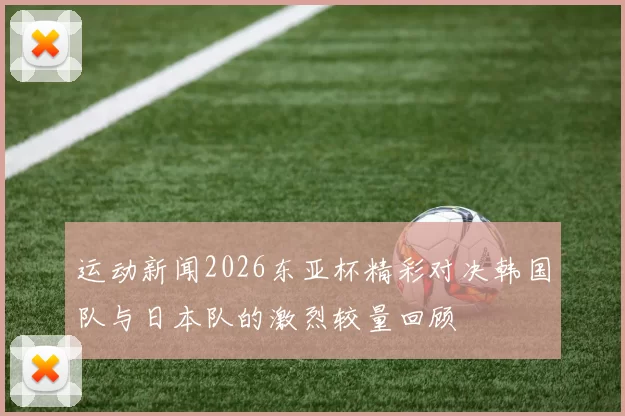 运动新闻2026东亚杯精彩对决韩国队与日本队的激烈较量回顾