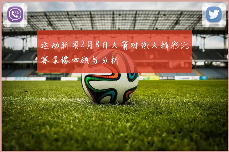 运动新闻2月8日火箭对热火精彩比赛录像回顾与分析