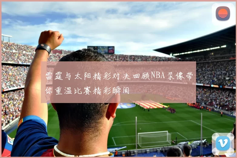 雷霆与太阳精彩对决回顾NBA录像带你重温比赛精彩瞬间