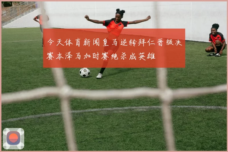 今天体育新闻皇马逆转拜仁晋级决赛本泽马加时赛绝杀成英雄