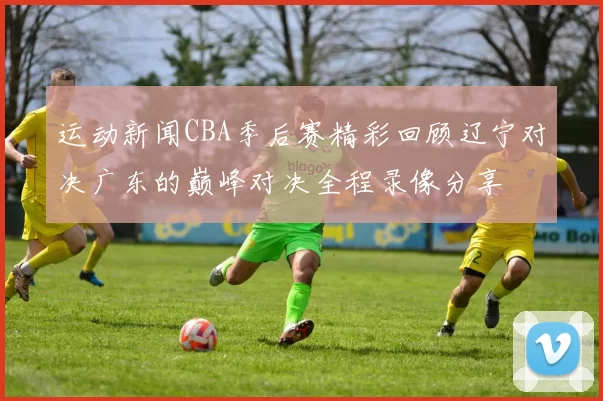 运动新闻CBA季后赛精彩回顾辽宁对决广东的巅峰对决全程录像分享